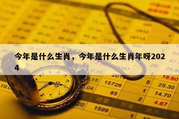 今年是什么生肖，今年是什么生肖年呀2024