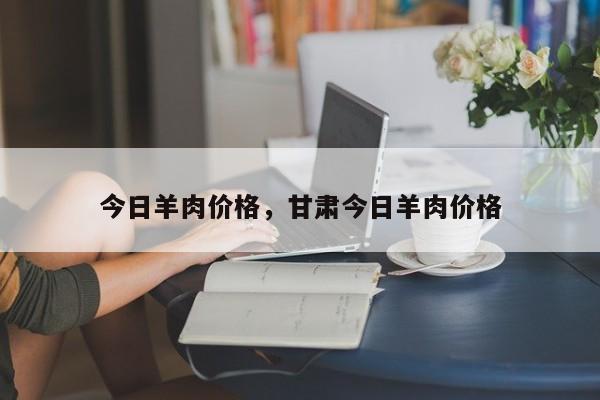 今日羊肉价格，甘肃今日羊肉价格