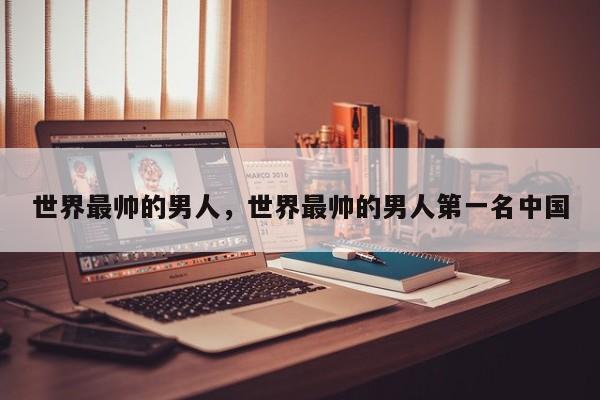 世界最帅的男人，世界最帅的男人第一名中国