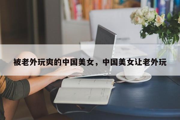 被老外玩爽的中国美女，中国美女让老外玩