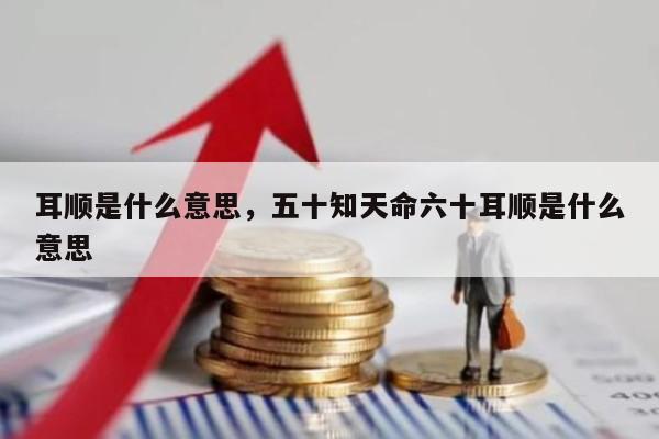 耳顺是什么意思，五十知天命六十耳顺是什么意思