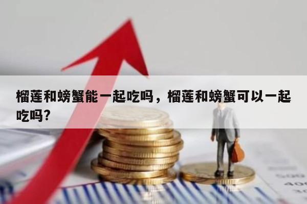 榴莲和螃蟹能一起吃吗，榴莲和螃蟹可以一起吃吗?