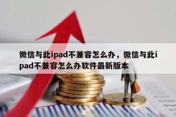 微信与此ipad不兼容怎么办，微信与此ipad不兼容怎么办软件最新版本