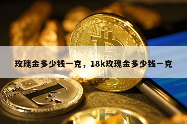 玫瑰金多少钱一克，18k玫瑰金多少钱一克
