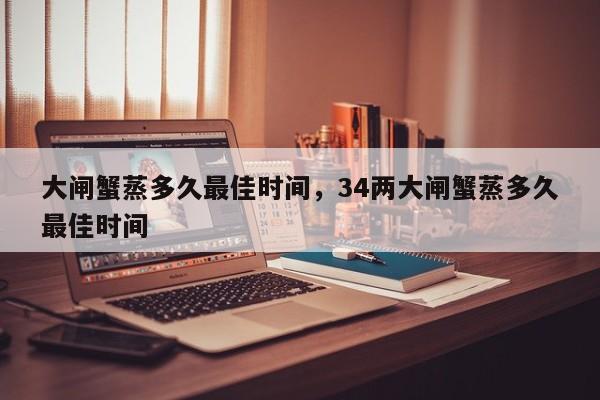 大闸蟹蒸多久最佳时间，34两大闸蟹蒸多久最佳时间