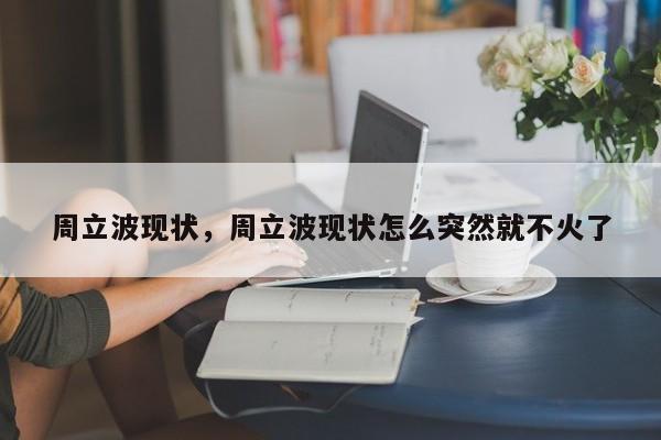 周立波现状，周立波现状怎么突然就不火了