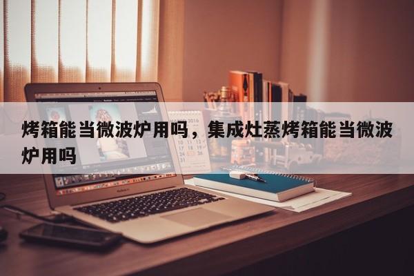烤箱能当微波炉用吗，集成灶蒸烤箱能当微波炉用吗