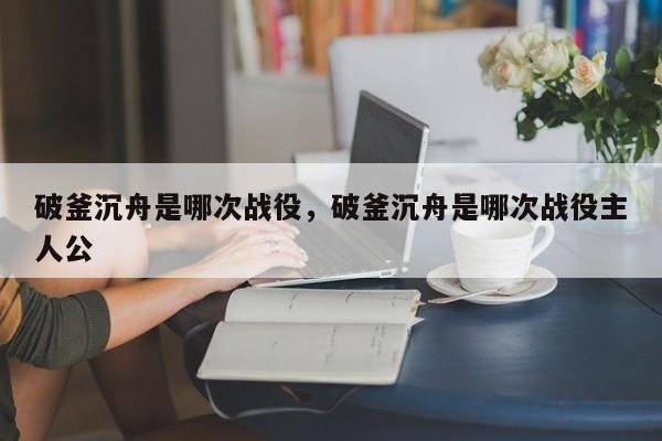 破釜沉舟是哪次战役，破釜沉舟是哪次战役主人公