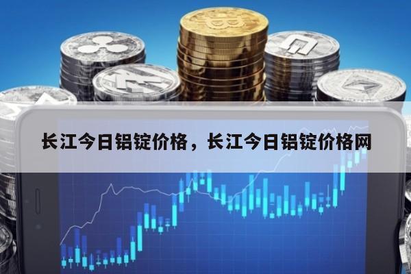 长江今日铝锭价格，长江今日铝锭价格网