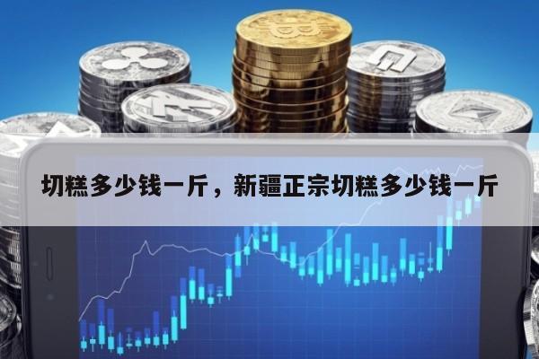 切糕多少钱一斤，新疆正宗切糕多少钱一斤