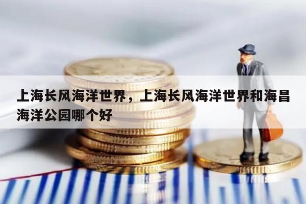 上海长风海洋世界，上海长风海洋世界和海昌海洋公园哪个好