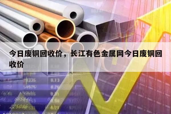 今日废铜回收价，长江有色金属网今日废铜回收价