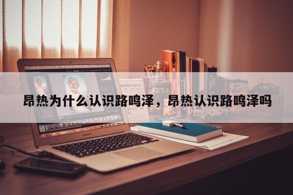 昂热为什么认识路鸣泽，昂热认识路鸣泽吗
