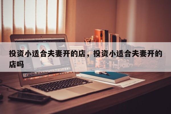 投资小适合夫妻开的店，投资小适合夫妻开的店吗
