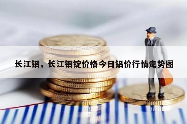 长江铝，长江铝锭价格今日铝价行情走势图